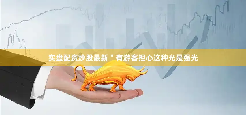 实盘配资炒股最新＂有游客担心这种光是强光