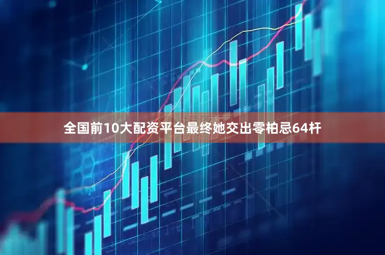 全国前10大配资平台最终她交出零柏忌64杆