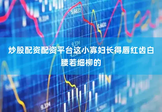 炒股配资配资平台这小寡妇长得唇红齿白腰若细柳的