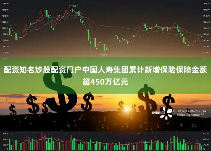 配资知名炒股配资门户中国人寿集团累计新增保险保障金额超450万亿元