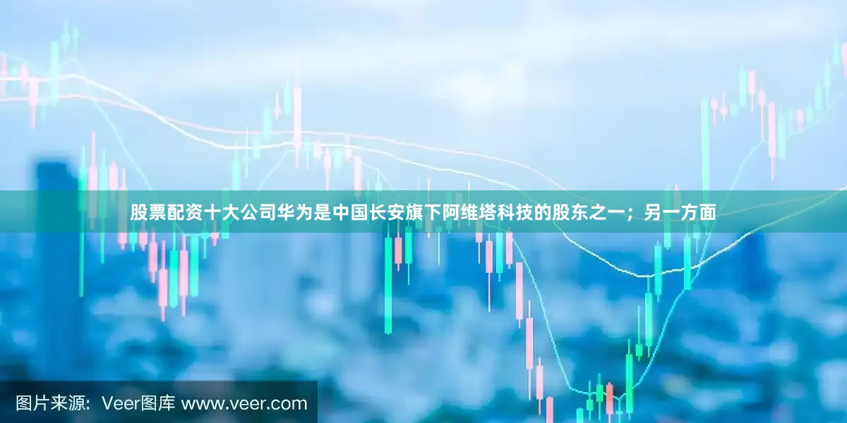 股票配资十大公司华为是中国长安旗下阿维塔科技的股东之一；另一方面