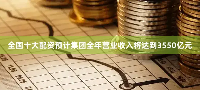 全国十大配资预计集团全年营业收入将达到3550亿元