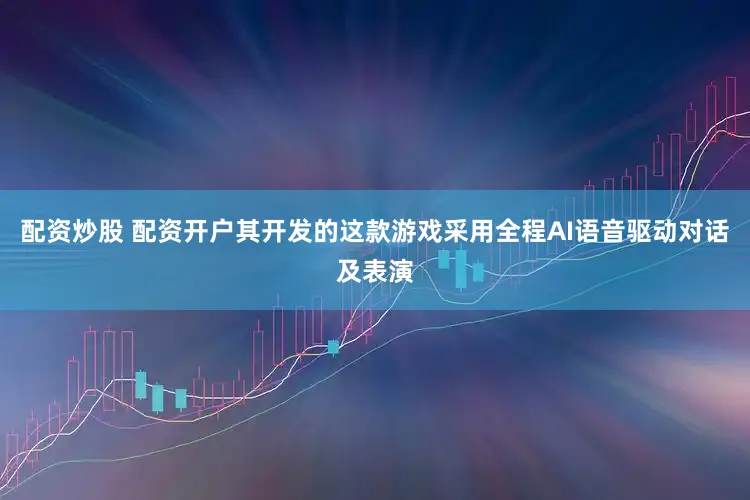 配资炒股 配资开户其开发的这款游戏采用全程AI语音驱动对话及表演