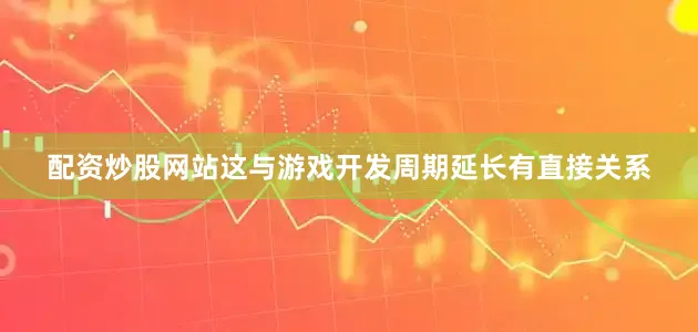 配资炒股网站这与游戏开发周期延长有直接关系